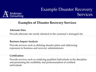 Examples of Disaster Recovery Services
Alternate Sites
Provide alternate site nearly identical to the customer’s damaged site
Business Impact Analysis
Provide services such as defining disaster plans and addressing
exposures to business and recovery administrators
Certification
Provide services such as certifying qualified individuals in the discipline
and promoting the credibility and professionalism of certified
individuals
Example Disaster Recovery
Services
 