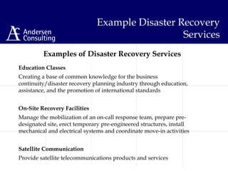 Education Classes
Creating a base of common knowledge for the business
continuity/disaster recovery planning industry through education,
assistance, and the promotion of international standards
On-Site Recovery Facilities
Manage the mobilization of an on-call response team, prepare pre-
designated site, erect temporary pre-engineered structures, install
mechanical and electrical systems and coordinate move-in activities
Satellite Communication
Provide satellite telecommunications products and services
Example Disaster Recovery
Services
Examples of Disaster Recovery Services
 