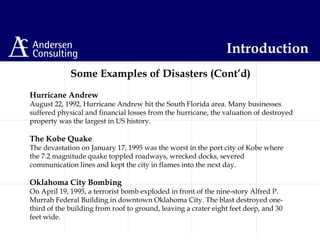 Some Examples of Disasters (Cont’d)
Hurricane Andrew
August 22, 1992, Hurricane Andrew hit the South Florida area. Many businesses
suffered physical and financial losses from the hurricane, the valuation of destroyed
property was the largest in US history.
The Kobe Quake
The devastation on January 17, 1995 was the worst in the port city of Kobe where
the 7.2 magnitude quake toppled roadways, wrecked docks, severed
communication lines and kept the city in flames into the next day.
Oklahoma City Bombing
On April 19, 1995, a terrorist bomb exploded in front of the nine-story Alfred P.
Murrah Federal Building in downtown Oklahoma City. The blast destroyed one-
third of the building from roof to ground, leaving a crater eight feet deep, and 30
feet wide.
Introduction
 