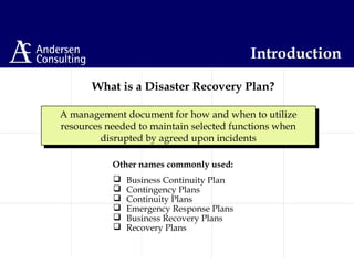 What is a Disaster Recovery Plan?
A management document for how and when to utilize
resources needed to maintain selected functions when
disrupted by agreed upon incidents
A management document for how and when to utilize
resources needed to maintain selected functions when
disrupted by agreed upon incidents
 Business Continuity Plan
 Contingency Plans
 Continuity Plans
 Emergency Response Plans
 Business Recovery Plans
 Recovery Plans
Other names commonly used:
Introduction
 