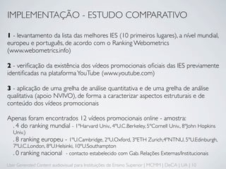 IMPLEMENTAÇÃO - ESTUDO COMPARATIVO

1 - levantamento da lista das melhores IES (10 primeiros lugares), a nível mundial,
europeu e português, de acordo com o Ranking Webometrics
(www.webometrics.info)

2 - veriﬁcação da existência dos vídeos promocionais oﬁciais das IES previamente
identiﬁcadas na plataforma YouTube (www.youtube.com)

3 - aplicação de uma grelha de análise quantitativa e de uma grelha de análise
qualitativa (apoio NVIVO), de forma a caracterizar aspectos estruturais e de
conteúdo dos vídeos promocionais

Apenas foram encontrados 12 vídeos promocionais online - amostra:
 . 4 do ranking mundial - 1ºHarvard Univ., 4ºU.C.Berkeley, 5ºCornell Univ., 8ºJohn Hopkins
   Univ.)
   . 8 ranking europeu - 1ºU.Cambridge, 2ºU.Oxford, 3ºETH Zurich,4ºNTNU, 5ºU.Edinburgh,
   7ºU.C.London, 8ºU.Helsinki, 10ºU.Southampton
   . 0 ranking nacional - contacto estabelecido com Gab. Relações Externas/Institucionais
User Generated Content audiovisual para Instituições de Ensino Superior | MCMM | DeCA | UA | 10
 