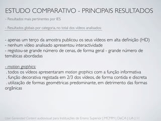 ESTUDO COMPARATIVO - PRINCIPAIS RESULTADOS
- Resultados mais pertinentes por IES

- Resultados globais por categoria, no total dos vídeos analisados:


- apenas um terço da amostra publicou os seus vídeos em alta deﬁnição (HD)
- nenhum vídeo analisado apresentou interactividade
- registou-se grande número de cenas, de forma geral - grande número de
temáticas abordadas

- motion graphics:
 . todos os vídeos apresentaram motion graphics com a função informativa
 . função decorativa registada em 2/3 dos vídeos, de forma contida e discreta
 . utilização de formas geométricas predominante, em detrimento das formas
orgânicas




User Generated Content audiovisual para Instituições de Ensino Superior | MCMM | DeCA | UA | 11
 