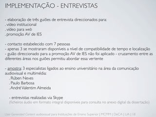 IMPLEMENTAÇÃO - ENTREVISTAS

- elaboração de três guiões de entrevista direccionados para:
. vídeo institucional
. vídeo para web
. promoção AV de IES

- contacto estabelecido com 7 pessoas
- apenas 3 se mostraram disponíveis a nível de compatibilidade de tempo e localização
- guião direccionado para a promoção AV de IES não foi aplicado - cruzamento entre as
diferentes áreas nos guiões permitiu abordar essa vertente

- amostra: 3 especialistas ligados ao ensino universitário na área da comunicação
audiovisual e multimédia:
   . Rúben Neves
   . Paulo Barbosa
   . André Valentim Almeida

   - entrevistas realizadas via Skype
   (ﬁcheiros áudio em formato integral disponíveis para consulta no anexo digital da dissertação)


User Generated Content audiovisual para Instituições de Ensino Superior | MCMM | DeCA | UA | 18
 