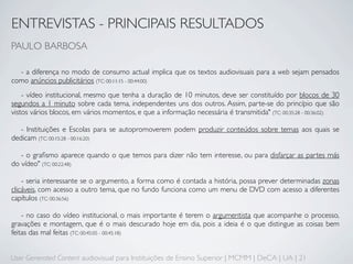 ENTREVISTAS - PRINCIPAIS RESULTADOS
PAULO BARBOSA

  - a diferença no modo de consumo actual implica que os textos audiovisuais para a web sejam pensados
como anúncios publicitários (TC: 00:11:15 - 00:44:00)
    - vídeo institucional, mesmo que tenha a duração de 10 minutos, deve ser constituído por blocos de 30
segundos a 1 minuto sobre cada tema, independentes uns dos outros. Assim, parte-se do princípio que são
vistos vários blocos, em vários momentos, e que a informação necessária é transmitida" (TC: 00:35:28 - 00:36:02)

   - Instituições e Escolas para se autopromoverem podem produzir conteúdos sobre temas aos quais se
dedicam (TC: 00:15:28 - 00:16:20)

   - o graﬁsmo aparece quando o que temos para dizer não tem interesse, ou para disfarçar as partes más
do vídeo" (TC: 00:22:48)

    - seria interessante se o argumento, a forma como é contada a história, possa prever determinadas zonas
clicáveis, com acesso a outro tema, que no fundo funciona como um menu de DVD com acesso a diferentes
capítulos (TC: 00:36:56)

    - no caso do vídeo institucional, o mais importante é terem o argumentista que acompanhe o processo,
gravações e montagem, que é o mais descurado hoje em dia, pois a ideia é o que distingue as coisas bem
feitas das mal feitas (TC: 00:45:05 - 00:45:18)


User Generated Content audiovisual para Instituições de Ensino Superior | MCMM | DeCA | UA | 21
 