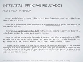 ENTREVISTAS - PRINCIPAIS RESULTADOS
ANDRÉ VALENTIM ALMEIDA


   - se tiver a referência no vídeo que foi feito por um não-proﬁssional, quem está a ver o vídeo é mais
tolerante ao erro (TC: 16:15:00)

    - acho que o que falha nos vídeos institucionais é o formalismo abusivo, que dá uma sensação de
'fake', de falso" (TC: 00:19:20)

   - tentar envolver a própria comunidade da IES na triagem desse trabalho, na construção desse vídeo,
contando com os inputs das pessoas que o rodeiam" (TC: 00:20:00)

   - cada vez mais as pessoas estão habituadas à linguagem mais informal, característica do UGC,
nomeadamente a nível técnico, mais amadora, com menos recursos, que inclui pior iluminação, pior
segurança no trabalho de câmara e na forma como os conteúdos são produzidos (TC: 00:26:30)

   - integrar técnicas como o humor, alguma espécie de inovação tecnológica ou de interesse
tecnológico, que possa entusiasmar a pessoa a ver esse vídeo, pois actualmente a pessoa está tão
consumida, embrulhada em imagens, que, para ver um vídeo institucional, é preciso um estímulo extra
para o ver todo (TC: 00:27:03 - 00:28:10)



User Generated Content audiovisual para Instituições de Ensino Superior | MCMM | DeCA | UA | 22
 