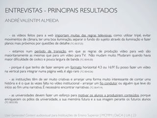 ENTREVISTAS - PRINCIPAIS RESULTADOS
ANDRÉ VALENTIM ALMEIDA


   - os vídeos feitos para a web importam muitas das regras televisivas, como: utilizar tripé, evitar
movimentos de câmara, ter uma boa iluminação, separar o fundo do sujeito através da iluminação e fazer
planos mais próximos por questões de detalhe (TC: 00:37:25)

  - estamos num período de transição, em que as regras de produção vídeo para web são
maioritariamente as mesmas que para um vídeo para TV. Não mudam muito. Mudaram quando havia
maior diﬁculdade de codecs e pouca largura de banda (TC: 00:45:30)

   - porque é que tenho de fazer sempre um formato horizontal 4:3 ou 16:9? Eu posso fazer um vídeo
na vertical para integrar numa página web, é algo raro (TC: 00:42:26)

    - as instituições têm de ser muito criativas e arranjar uma forma muito interessante de contar uma
história e é o que às vezes falta no vídeo institucional - arranjar um ﬁo condutor ou alguém que leve do
início ao ﬁm uma narrativa. É necessário encontrar narrativas (TC: 00:47:14)

   - as universidades devem fazer um esforço para motivar os alunos a produzirem conteúdos, porque
enriquecem os pólos da universidade, a sua memória futura e a sua imagem perante os futuros alunos
(TC: 00:53:30)




User Generated Content audiovisual para Instituições de Ensino Superior | MCMM | DeCA | UA | 23
 