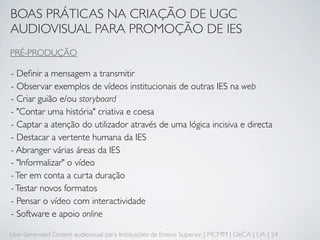 BOAS PRÁTICAS NA CRIAÇÃO DE UGC
AUDIOVISUAL PARA PROMOÇÃO DE IES
PRÉ-PRODUÇÃO

- Deﬁnir a mensagem a transmitir
- Observar exemplos de vídeos institucionais de outras IES na web
- Criar guião e/ou storyboard
- "Contar uma história" criativa e coesa
- Captar a atenção do utilizador através de uma lógica incisiva e directa
- Destacar a vertente humana da IES
- Abranger várias áreas da IES
- "Informalizar" o vídeo
- Ter em conta a curta duração
- Testar novos formatos
- Pensar o vídeo com interactividade
- Software e apoio online

User Generated Content audiovisual para Instituições de Ensino Superior | MCMM | DeCA | UA | 24
 