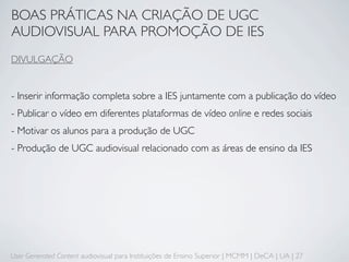BOAS PRÁTICAS NA CRIAÇÃO DE UGC
AUDIOVISUAL PARA PROMOÇÃO DE IES
DIVULGAÇÃO


- Inserir informação completa sobre a IES juntamente com a publicação do vídeo
- Publicar o vídeo em diferentes plataformas de vídeo online e redes sociais
- Motivar os alunos para a produção de UGC
- Produção de UGC audiovisual relacionado com as áreas de ensino da IES




User Generated Content audiovisual para Instituições de Ensino Superior | MCMM | DeCA | UA | 27
 