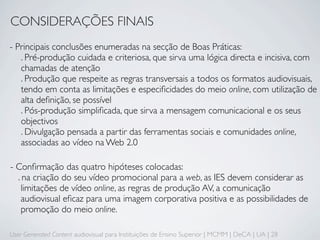 CONSIDERAÇÕES FINAIS
- Principais conclusões enumeradas na secção de Boas Práticas:
   . Pré-produção cuidada e criteriosa, que sirva uma lógica directa e incisiva, com
   chamadas de atenção
   . Produção que respeite as regras transversais a todos os formatos audiovisuais,
   tendo em conta as limitações e especiﬁcidades do meio online, com utilização de
   alta deﬁnição, se possível
   . Pós-produção simpliﬁcada, que sirva a mensagem comunicacional e os seus
   objectivos
   . Divulgação pensada a partir das ferramentas sociais e comunidades online,
   associadas ao vídeo na Web 2.0

- Conﬁrmação das quatro hipóteses colocadas:
  . na criação do seu vídeo promocional para a web, as IES devem considerar as
    limitações de vídeo online, as regras de produção AV, a comunicação
    audiovisual eﬁcaz para uma imagem corporativa positiva e as possibilidades de
    promoção do meio online.

User Generated Content audiovisual para Instituições de Ensino Superior | MCMM | DeCA | UA | 28
 