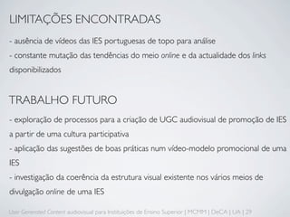 LIMITAÇÕES ENCONTRADAS
- ausência de vídeos das IES portuguesas de topo para análise
- constante mutação das tendências do meio online e da actualidade dos links
disponibilizados


TRABALHO FUTURO
- exploração de processos para a criação de UGC audiovisual de promoção de IES
a partir de uma cultura participativa
- aplicação das sugestões de boas práticas num vídeo-modelo promocional de uma
IES
- investigação da coerência da estrutura visual existente nos vários meios de
divulgação online de uma IES

User Generated Content audiovisual para Instituições de Ensino Superior | MCMM | DeCA | UA | 29
 