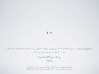 FIM



USER GENERATED CONTENT AUDIOVISUAL PARA INSTITUIÇÕES DE ENSINO SUPERIOR
                      PROPOSTA DE BOAS PRÁTICAS
                               Teresa Costa Milheiro de Oliveira

                                          07.07.2010


                Mestrado em Comunicação Multimédia . Ramo Audiovisual Digital
                Departamento de Comunicação e Arte . Universidade de Aveiro
 