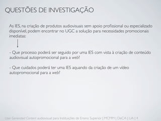 QUESTÕES DE INVESTIGAÇÃO

  As IES, na criação de produtos audiovisuais sem apoio proﬁssional ou especializado
  disponível, podem encontrar no UGC a solução para necessidades promocionais
  imediatas:


   - Que processo poderá ser seguido por uma IES com vista à criação de conteúdo
   audiovisual autopromocional para a web?

   - Que cuidados poderá ter uma IES aquando da criação de um vídeo
   autopromocional para a web?




User Generated Content audiovisual para Instituições de Ensino Superior | MCMM | DeCA | UA | 4
 
