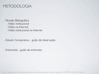 METODOLOGIA


 - Revisão Bibliográﬁca:
    . Vídeo institucional
    . Vídeo na Internet
    . Vídeo institucional na Internet


 - Estudo Comparativo - guião de observação


 - Entrevistas - guião de entrevista




User Generated Content audiovisual para Instituições de Ensino Superior | MCMM | DeCA | UA | 6
 