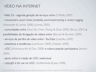 VÍDEO NA INTERNET

- Web 2.0 - segunda geração de serviços online (O‘Reilly, 2005)
- microcontent, social media, ﬁndability, social bookmarking e content tagging
(Alexander & Levine, 2008) (Lomas, 2005)
- comunidades online (Guo, Tan, Chen, Zhang, & Zhao, 2009) (Bruns, 2007) e
possibilidades de divulgação de vídeos online (Bourne & Burstein, 2009)
- serviços de partilha de vídeo online - YouTube (Lastufka, 2009)
- estatísticas e tendências (comScore, 2009) (Nielsen, 2009)
- UGC (Krishnamurthy & Dou, 2008) e cultura popular participativa (Jenkins ,
2006)
- apoio online à criação de UGC audiovisual
- copyright e fair use no UGC (Aufderheide & Jaszi, 2008)

User Generated Content audiovisual para Instituições de Ensino Superior | MCMM | DeCA | UA | 8
 