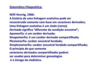 Sistemática Filogenética:

Willi Hennig, 1966:
A história de uma linhagem evolutiva pode ser
reconstruída somente com base em caracteres derivados;
Uma linhagem evolutiva é um clado (ramo);
Derivado significa “diferente da condição ancestral”;
Apomorfia: é um caráter derivado;
Sinapomorfia: é um caráter derivado compartilhado;
Plesiomorfia: caráter ancestral herdado;
Simplesiomorfia: caráter ancestral herdado compartilhado;
O princípio de que somente
caracteres derivados compartilhados podem
ser usados para determinar genealogias
 é o âmago da cladística.
 