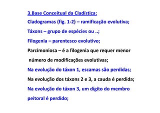 3.Base Conceitual da Cladística:
Cladogramas (fig. 1-2) – ramificação evolutiva;
Táxons – grupo de espécies ou ..;
Filogenia – parentesco evolutivo;
Parcimoniosa – é a filogenia que requer menor
número de modificações evolutivas;
Na evolução do táxon 1, escamas são perdidas;
Na evolução dos táxons 2 e 3, a cauda é perdida;
Na evolução do táxon 3, um dígito do membro
peitoral é perdido;
 