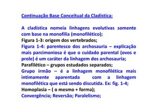 Continuação Base Conceitual da Cladistica:

A cladística nomeia linhagens evolutivas somente
com base na monofilia (monofilético);
Figura 1-3: origem dos vertebrados;
Figura 1-4: parentesco dos archosauria – explicação
mais parcimoniosa é que o cuidado parental (ovos e
prole) é um caráter da linhagem dos archosauria;
Parafilético – grupos estudados separados;
Grupo irmão – é a linhagem monofilética mais
intimamente aparentada           com a linhagem
monofilética que está sendo discutida. Ex: fig. 1-4;
Homoplasia – ( o mesmo + forma);
Convergência; Reversão; Paralelismo;
 