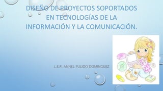 DISEÑO DE PROYECTOS SOPORTADOS
EN TECNOLOGÍAS DE LA
INFORMACIÓN Y LA COMUNICACIÓN.
L.E.P. ANNEL PULIDO DOMINGUEZ
 