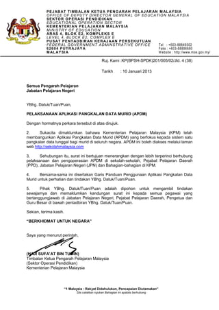 Ruj. Kami :KP(BPSH-SPDK)201/005/02/Jld. 4 (38)
Tarikh : 10 Januari 2013
Semua Pengarah Pelajaran
Jabatan Pelajaran Negeri
YBhg. Datuk/Tuan/Puan,
PELAKSANAAN APLIKASI PANGKALAN DATA MURID (APDM)
Dengan hormatnya perkara tersebut di atas dirujuk.
2. Sukacita dimaklumkan bahawa Kementerian Pelajaran Malaysia (KPM) telah
membangunkan Aplikasi Pangkalan Data Murid (APDM) yang berfokus kepada sistem satu
pangkalan data tunggal bagi murid di seluruh negara. APDM ini boleh diakses melalui laman
web http://sekolahmalaysia.com
3. Sehubungan itu, surat ini bertujuan menerangkan dengan lebih terperinci berhubung
pelaksanaan dan pengoperasian APDM di sekolah-sekolah, Pejabat Pelajaran Daerah
(PPD), Jabatan Pelajaran Negeri (JPN) dan Bahagian-bahagian di KPM.
4. Bersama-sama ini disertakan Garis Panduan Penggunaan Aplikasi Pangkalan Data
Murid untuk perhatian dan tindakan YBhg. Datuk/Tuan/Puan.
5. Pihak YBhg. Datuk/Tuan/Puan adalah dipohon untuk mengambil tindakan
sewajarnya dan memaklumkan kandungan surat ini kepada semua pegawai yang
bertanggungjawab di Jabatan Pelajaran Negeri, Pejabat Pelajaran Daerah, Pengetua dan
Guru Besar di bawah pentadbiran YBhg. Datuk/Tuan/Puan.
Sekian, terima kasih.
“BERKHIDMAT UNTUK NEGARA”
Saya yang menurut perintah,
(HAJI SUFA’AT BIN TUMIN)
Timbalan Ketua Pengarah Pelajaran Malaysia
(Sektor Operasi Pendidikan)
Kementerian Pelajaran Malaysia
PEJABAT TIMBALAN KETUA PENGARAH PELAJARAN MALAYSIA
OFFICE OF DEPUTY DIRECTOR GENERAL OF EDUCATION MALAYSIA
SEKTOR OPERASI PENDIDIKAN
EDUCATIONAL OPERATION SECTOR
KEMENTERIAN PELAJARAN MALAYSIA
MINISTRY OF EDUCATION
ARAS 4, BLOK E2, KOMPLEKS E
LEVEL 4, BLOCK E2, COMPLEX E
PUSAT PENTADBIRAN KERAJAAN PERSEKUTUAN
FEDERAL GOVERNMENT ADMINSTRATIVE OFFICE Tel : +603-88849302
62604 PUTRAJAYA Faks : +603-88886680
MALAYSIA Website : http://www.moe.gov.my/
“1 Malaysia : Rakyat Didahulukan, Pencapaian Diutamakan”
Sila catatkan rujukan Bahagian ini apabila berhubung
 
