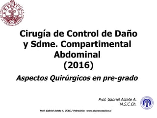 Prof. Gabriel Astete A. UCSC / Patrocinio: www.etoconcepcion.cl
Cirugía de Control de Daño
y Sdme. Compartimental
Abdominal
(2016)
Aspectos Quirúrgicos en pre-grado
Prof. Gabriel Astete A.
M.S.C.Ch.
 