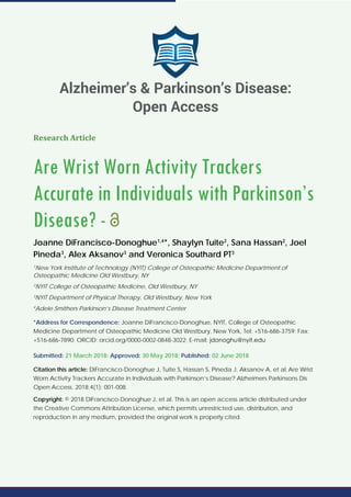 Research Article
Are Wrist Worn Activity Trackers
Accurate in Individuals with Parkinson’s
Disease? -
Joanne DiFrancisco-Donoghue1,4
*, Shaylyn Tuite2
, Sana Hassan2
, Joel
Pineda3
, Alex Aksanov3
and Veronica Southard PT3
1
New York Institute of Technology (NYIT) College of Osteopathic Medicine Department of
Osteopathic Medicine Old Westbury, NY
2
NYIT College of Osteopathic Medicine, Old Westbury, NY
3
NYIT Department of Physical Therapy, Old Westbury, New York
4
Adele Smithers Parkinson’s Disease Treatment Center
*Address for Correspondence: Joanne DiFrancisco-Donoghue, NYIT, College of Osteopathic
Medicine Department of Osteopathic Medicine Old Westbury, New York, Tel: +516-686-3759; Fax:
+516-686-7890; ORCID: orcid.org/0000-0002-0848-3022; E-mail:
Submitted: 21 March 2018; Approved: 30 May 2018; Published: 02 June 2018
Citation this article: DiFrancisco-Donoghue J, Tuite S, Hassan S, Pineda J, Aksanov A, et al. Are Wrist
Worn Activity Trackers Accurate in Individuals with Parkinson’s Disease? Alzheimers Parkinsons Dis
Open Access. 2018;4(1): 001-008.
Copyright: © 2018 DiFrancisco-Donoghue J, et al. This is an open access article distributed under
the Creative Commons Attribution License, which permits unrestricted use, distribution, and
reproduction in any medium, provided the original work is properly cited.
Alzheimer’s & Parkinson’s Disease:
Open Access
 
