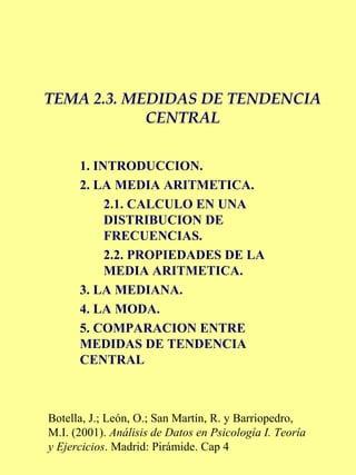 TEMA 2.3. MEDIDAS DE TENDENCIA
CENTRAL
1. INTRODUCCION.
2. LA MEDIA ARITMETICA.
2.1. CALCULO EN UNA
DISTRIBUCION DE
FRECUENCIAS.
2.2. PROPIEDADES DE LA
MEDIA ARITMETICA.
3. LA MEDIANA.
4. LA MODA.
5. COMPARACION ENTRE
MEDIDAS DE TENDENCIA
CENTRAL
Botella, J.; León, O.; San Martín, R. y Barriopedro,
M.I. (2001). Análisis de Datos en Psicología I. Teoría
y Ejercicios. Madrid: Pirámide. Cap 4
 