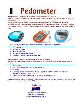 A Pedometer is a electronic devices that counts each steps of a persons.
This device is used by sports and physical fitness trainer to work out to get an accurate measure
of heartbeat.
These are the main tools that can be used to motivate a person to work out and become
physically fit. These are generally worn on belt and measurement are sensed by hips movement.
For example 10,000 –is counted as 8 KM. For an active life a person must have a daily walk of 8
Km.

Generally Pedometer Are Motivations Tools For Athlete.
Features
•
•
•
•

A motivation tool
Daily steps Counts
Blood pressure measuring tools.
Maintains Your BMI(Body Mass Index)

These Device are certified by American Medical Associations
These devices intend to simulate physical activity in people,who want significant decrease in
body mass.

Technology
•
•
•
•

Mechanical sensor and software to count step.
Accuracy:
Accuracy of step counter varies widely depends up on the devices. Best typically
pedometer measures +5% -5%.
These devices can be integrated with watch ,iPod,mp 3 players

Apd Promotions is one of the best renowned promotional outsourcing companies that offers you
promotional products at very affordable cost.

Contact Us
APD Australia,
Level 26, 44 Market Street
Sydney 2000 Australia
www.apdpromotions.com.au

 