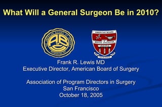 What Will a General Surgeon Be in 2010? Frank R. Lewis MD Executive Director, American Board of Surgery Association of Program Directors in Surgery San Francisco October 18, 2005 