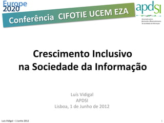  	
  CIFOTIE	
  UC EM	
  EZA	
  
             Conferência


                                   Crescimento	
  Inclusivo	
  
                             na	
  Sociedade	
  da	
  Informação	
  

                                                                Luís	
  Vidigal	
  
                                                                      APDSI	
  
                                                     Lisboa,	
  1	
  de	
  Junho	
  de	
  2012	
  

Luis	
  Vidigal	
  –	
  1	
  Junho	
  2012	
  	
                                                     1	
  
 