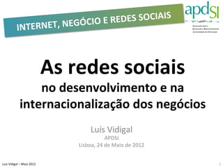DES	
  SOCIAIS	
  	
  
                  INTERNET,	
  NEGÓCIO	
  E	
  RE



                                               As	
  redes	
  sociais	
  
                         no	
  desenvolvimento	
  e	
  na	
  
                     internacionalização	
  dos	
  negócios	
  
                                                            Luís	
  Vidigal	
  
                                                                      APDSI	
  
                                                     Lisboa,	
  24	
  de	
  Maio	
  de	
  2012	
  


Luis	
  Vidigal	
  –	
  Maio	
  2012	
  	
                                                           1	
  
 