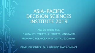 ASIA-PACIFIC
DECISION SCIENCES
INSTITUTE 2019
ARE WE THERE YET?
DIGITALLY LITERATE, ILLITERATE, IGNORANT?
PREPARING FOR WORK IN A DIGITAL ECONOMY.
PANEL PRESENTER: PAUL HERRING MACS (SNR) CP
 