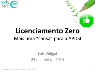 Licenciamento	
  Zero	
  
Mais	
  uma	
  “causa”	
  para	
  a	
  APDSI	
  
	
  
Luís	
  Vidigal	
  
23	
  de	
  abril	
  de	
  2014	
  
Luis	
  Vidigal	
  (APDSI)	
  -­‐	
  Licenciamento	
  Zero	
  -­‐	
  Abril	
  2014	
   1	
  
 