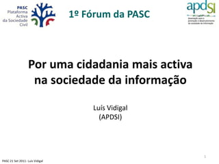 1º Fórum da PASC



                   Por uma cidadania mais activa
                    na sociedade da informação

                                     Luís Vidigal
                                       (APDSI)




                                                    1
PASC 21 Set 2011- Luís Vidigal
 