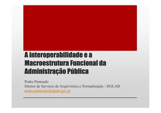 A interoperabilidade e a
Macroestrutura Funcional da
Administração Pública
Pedro Penteado
Diretor de Serviços de Arquivística e Normalização - DGLAB
pedro.penteado@dglab.gov.pt
 