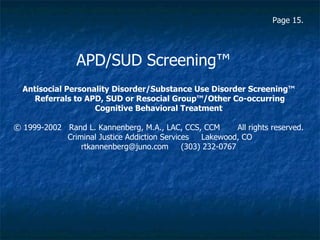 Antisocial Personality Disorder/Substance Use Disorder Screening™ Referrals to APD, SUD or Resocial Group™/Other Co-occurring Cognitive Behavioral Treatment   © 1999-2002  Rand L. Kannenberg, M.A., LAC, CCS, CCM  All rights reserved.  Criminal Justice Addiction Services  Lakewood, CO  rtkannenberg@juno.com  (303) 232-0767   APD/SUD Screening ™ Page 15. 