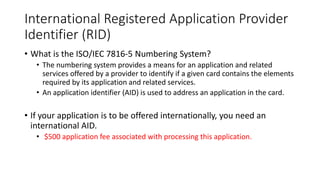 International Registered Application Provider
Identifier (RID)
• What is the ISO/IEC 7816-5 Numbering System?
• The numbering system provides a means for an application and related
services offered by a provider to identify if a given card contains the elements
required by its application and related services.
• An application identifier (AID) is used to address an application in the card.
• If your application is to be offered internationally, you need an
international AID.
• $500 application fee associated with processing this application.
Source: http://www.ansi.org/other_services/registration_programs/rid.aspx?menuid=10
 