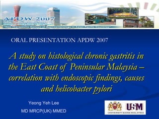 A study on histological chronic gastritis in the East Coast of Peninsular Malaysia – correlation with endoscopic findings, causes and helicobacter pylori Yeong Yeh Lee MD MRCP(UK) MMED ORAL PRESENTATION APDW 2007 