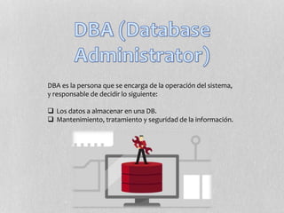 DBA es la persona que se encarga de la operación del sistema,
y responsable de decidir lo siguiente:
 Los datos a almacenar en una DB.
 Mantenimiento, tratamiento y seguridad de la información.
 