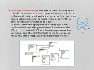  Bases de datos relacionales. Una base de datos relacional es una
colección de elementos de datos organizados en un conjunto de
tablas formalmente descritas desde la que se puede acceder a los
datos o volver a montarlos de muchas maneras diferentes sin
tener que reorganizar las tablas de la base.
La interfaz estándar de programa de usuario y aplicación a
una base de datos es el lenguaje de consultas estructuradas
(SQL). Los comandos de SQL se utilizan tanto para consultas
interactivas para obtener información de una base de datos
relacional y para la recopilación de datos para los informes.
 