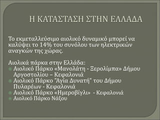 Το εκμεταλλεύσιμο αιολικό δυναμικό μπορεί να
καλύψει το 14% του συνόλου των ηλεκτρικών
αναγκών της χώρας.
Αιολικά πάρκα στην Ελλάδα:
 Αιολικό Πάρκο «Μανολάτη - Ξερολίμπα» Δήμου
Αργοστολίου – Κεφαλονιά
 Αιολικό Πάρκο "Αγία Δυνατή" του Δήμου
Πυλαρέων - Κεφαλονιά
 Αιολικό Πάρκο «Ημεροβίγλι» - Κεφαλονιά
 Αιολικό Πάρκο Νάξου
 