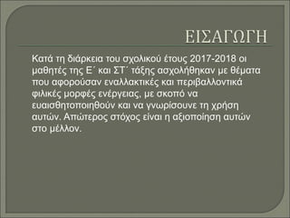Κατά τη διάρκεια του σχολικού έτους 2017-2018 οι
μαθητές της Ε΄ και ΣΤ΄ τάξης ασχολήθηκαν με θέματα
που αφορούσαν εναλλακτικές και περιβαλλοντικά
φιλικές μορφές ενέργειας, με σκοπό να
ευαισθητοποιηθούν και να γνωρίσουνε τη χρήση
αυτών. Απώτερος στόχος είναι η αξιοποίηση αυτών
στο μέλλον.
 