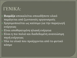  Βιομάζα αποκαλείται οποιοδήποτε υλικό
παράγεται από ζωντανούς οργανισμούς
 Χρησιμοποιείται ως καύσιμο για την παραγωγή
ενέργειας
 Είναι αποθηκευμένη ηλιακή ενέργεια
 Είναι η πιο παλιά και διαδεδομένη ανανεώσιμη
πηγή ενέργειας
 Όλα τα υλικά που προέρχονται από το φυτικό
κόσμο
 