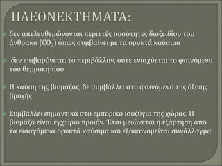  δεν απελευθερώνονται περιττές ποσότητες διοξειδίου του
άνθρακα (CO2) όπως συμβαίνει με τα ορυκτά καύσιμα
 δεν επιβαρύνεται το περιβάλλον, ούτε ενισχύεται το φαινόμενο
του θερμοκηπίου
 Η καύση της βιομάζας, δε συμβάλλει στο φαινόμενο της όξινης
βροχής
 Συμβάλλει σημαντικά στο εμπορικό ισοζύγιο της χώρας. Η
βιομάζα είναι εγχώριο προϊόν. Έτσι μειώνεται η εξάρτηση από
τα εισαγόμενα ορυκτά καύσιμα και εξοικονομείται συνάλλαγμα
 