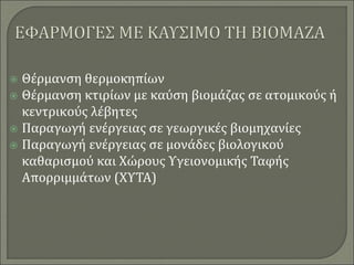  Θέρμανση θερμοκηπίων
 Θέρμανση κτιρίων με καύση βιομάζας σε ατομικούς ή
κεντρικούς λέβητες
 Παραγωγή ενέργειας σε γεωργικές βιομηχανίες
 Παραγωγή ενέργειας σε μονάδες βιολογικού
καθαρισμού και Χώρους Υγειονομικής Ταφής
Απορριμμάτων (ΧΥΤΑ)
 