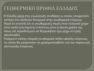 Η Ελλάδα χάρη στις γεωλογικές συνθήκες οι οποίες επικρατούν
κατέχει ένα αξιόλογο δυναμικό στην γεωθερμική ενέργεια.
Παρά το γεγονός ότι οι γεωθερμικές πηγές στον ελληνικό χώρο
είναι καλά μελετημένες εντούτοις μόνο η άμεση χρήση της,
όπως επί παραδείγματι σε θερμοκήπια έχει μέχρι στιγμής
αξιοποιηθεί.
Υπάρχουν επίσης επαρκή γεωθερμικά πεδία υψηλής ενέργειας,
τα οποία θα μπορούσαν να χρησιμοποιηθούν για την παραγωγή
ηλεκτρικής ενέργειας.
 