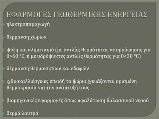  ηλεκτροπαραγωγή
 θέρμανση χώρων
 ψύξη και κλιματισμό (με αντλίες θερμότητας απορρόφησης για
θ>60 °C, ή με υδρόψυκτες αντλίες θερμότητας για θ<30 °C)
 θέρμανση θερμοκηπίων και εδαφών
 ιχθυοκαλλιέργειες επειδή τα ψάρια χρειάζονται ορισμένη
θερμοκρασία για την ανάπτυξή τους
 βιομηχανικές εφαρμογές όπως αφαλάτωση θαλασσινού νερού
 θερμά λουτρά
 