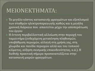  Το μεγάλο κόστος κατασκευής φραγμάτων και εξοπλισμού
των σταθμών ηλεκτροπαραγωγής καθώς και η μεγάλη
χρονική διάρκεια που απαιτείται μέχρι την αποπεράτωση
του έργου
 Η έντονη περιβαλλοντική αλλοίωση στην περιοχή του
ταμιευτήρα (ενδεχόμενη μετακίνηση πληθυσμών,
υποβάθμιση περιοχών, αλλαγή στη χρήση γης, στη
χλωρίδα και πανίδα περιοχών αλλά και του τοπικού
κλίματος, αύξηση σεισμικής επικινδυνότητας, κ.ά.). Η
διεθνής πρακτική σήμερα προσανατολίζεται στην
κατασκευή μικρών φραγμάτων.
 