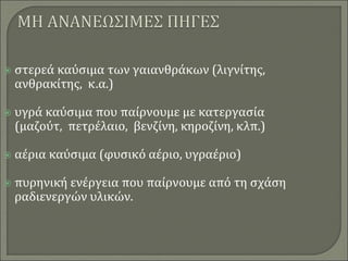  στερεά καύσιμα των γαιανθράκων (λιγνίτης,
ανθρακίτης, κ.α.)
 υγρά καύσιμα που παίρνουμε με κατεργασία
(μαζούτ, πετρέλαιο, βενζίνη, κηροζίνη, κλπ.)
 αέρια καύσιμα (φυσικό αέριο, υγραέριο)
 πυρηνική ενέργεια που παίρνουμε από τη σχάση
ραδιενεργών υλικών.
 