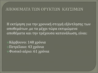 Η εκτίμηση για την χρονική στιγμή εξάντλησης των
αποθεμάτων ,με τα μέχρι τώρα εκτιμώμενα
αποθέματα και την τρέχουσα κατανάλωση, είναι:
Κάρβουνο: 148 χρόνια
Πετρέλαιο: 43 χρόνια
Φυσικό αέριο: 61 χρόνια
 