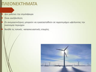 ΠΛΕΟΝΕΚΤΗΜΑΤΑ
 Δεν μολύνει την ατμόσφαιρα
 Είναι ανεξάντλητη
 Οι ανεμογεννήτριες μπορούν να εγκατασταθούν σε αγροτεμάχια ωφελώντας την
οικονομία περιοχών
 Βοηθά τις τοπικές κατασκευαστικές εταιρίες
 
